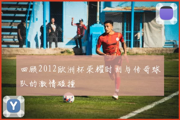 回顾2012欧洲杯荣耀时刻与传奇球队的激情碰撞