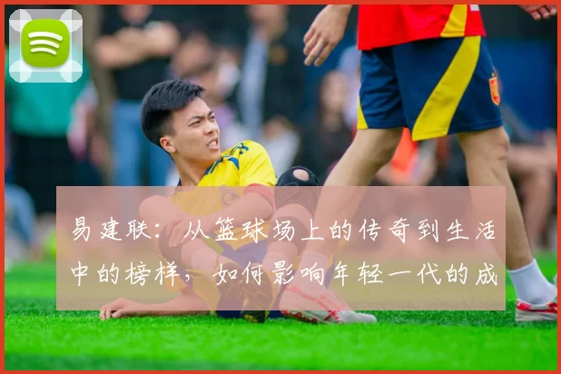 易建联：从篮球场上的传奇到生活中的榜样，如何影响年轻一代的成长与梦想
