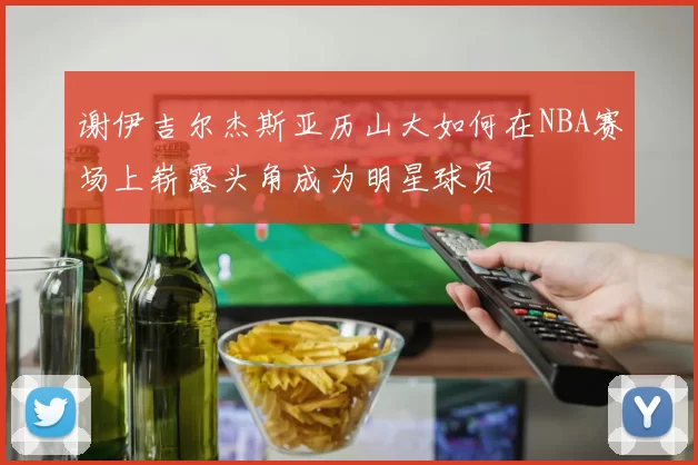 谢伊吉尔杰斯亚历山大如何在NBA赛场上崭露头角成为明星球员