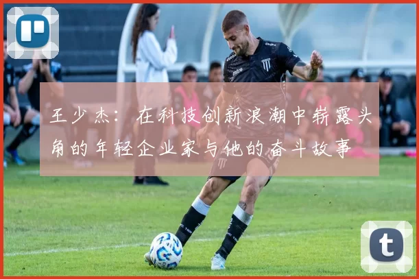 王少杰：在科技创新浪潮中崭露头角的年轻企业家与他的奋斗故事