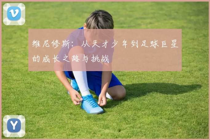 维尼修斯：从天才少年到足球巨星的成长之路与挑战