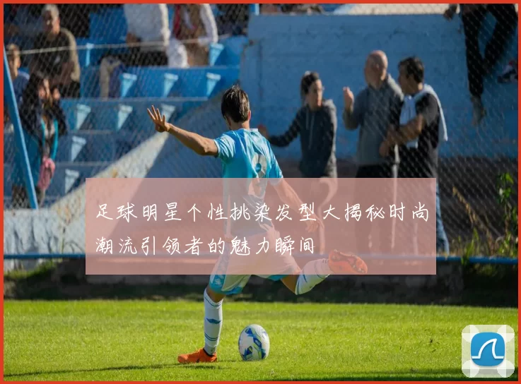 足球明星个性挑染发型大揭秘时尚潮流引领者的魅力瞬间