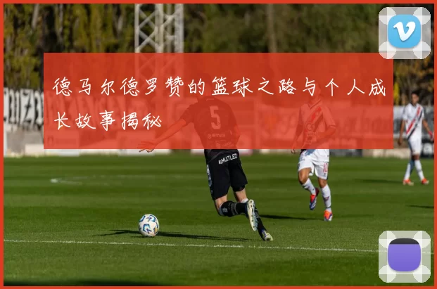 德马尔德罗赞的篮球之路与个人成长故事揭秘