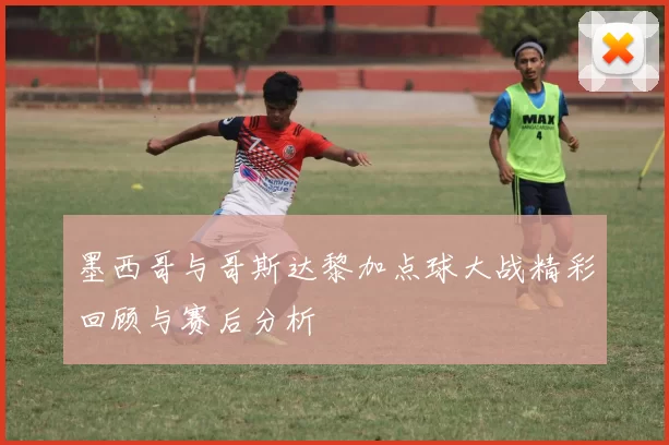 墨西哥与哥斯达黎加点球大战精彩回顾与赛后分析